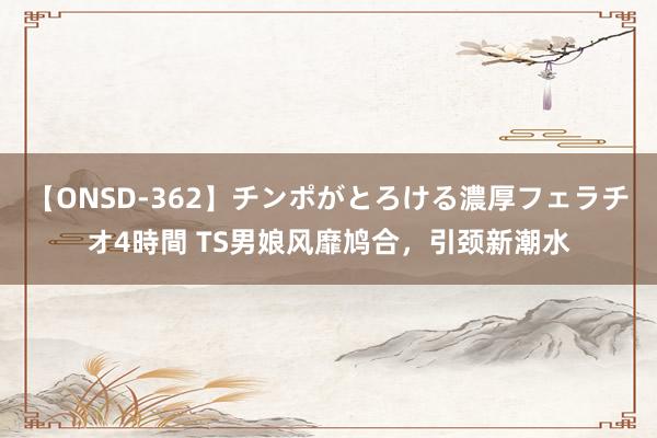 【ONSD-362】チンポがとろける濃厚フェラチオ4時間 TS男娘风靡鸠合，引颈新潮水