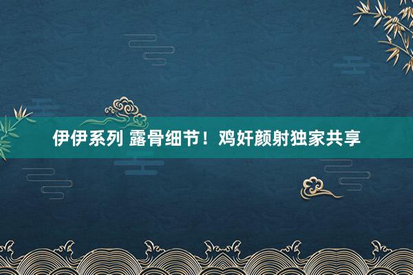 伊伊系列 露骨细节！鸡奸颜射独家共享