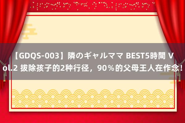【GDQS-003】隣のギャルママ BEST5時間 Vol.2 拔除孩子的2种行径，90％的父母王人在作念！