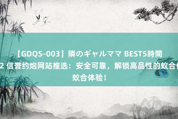 【GDQS-003】隣のギャルママ BEST5時間 Vol.2 信誉约炮网站推选：安全可靠，解锁高品性的蚁合体验！