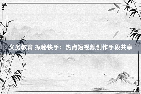 义务教育 探秘快手：热点短视频创作手段共享