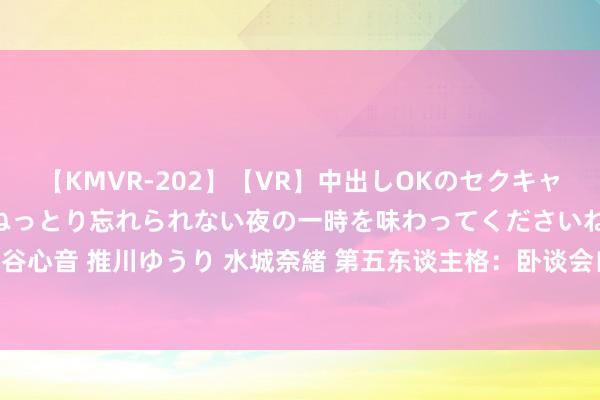 【KMVR-202】【VR】中出しOKのセクキャバにようこそ◆～濃密ねっとり忘れられない夜の一時を味わってくださいね◆～ 波多野結衣 AIKA 水谷心音 推川ゆうり 水城奈緒 第五东谈主格：卧谈会自问自答被“实锤”？这种没趣问题，到底谁会问