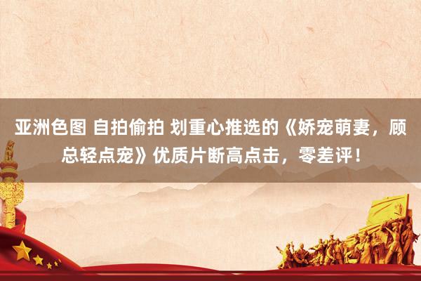 亚洲色图 自拍偷拍 划重心推选的《娇宠萌妻，顾总轻点宠》优质片断高点击，零差评！