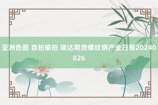 亚洲色图 自拍偷拍 瑞达期货螺纹钢产业日报20240826