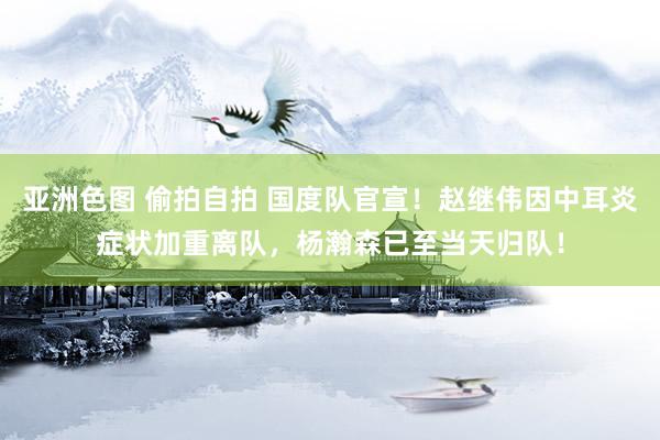 亚洲色图 偷拍自拍 国度队官宣！赵继伟因中耳炎症状加重离队，杨瀚森已至当天归队！