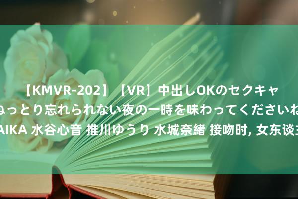 【KMVR-202】【VR】中出しOKのセクキャバにようこそ◆～濃密ねっとり忘れられない夜の一時を味わってくださいね◆～ 波多野結衣 AIKA 水谷心音 推川ゆうり 水城奈緒 接吻时， 女东谈主有底下的反应， 确认她不爱你， 只是玩玩