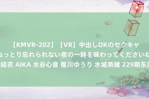 【KMVR-202】【VR】中出しOKのセクキャバにようこそ◆～濃密ねっとり忘れられない夜の一時を味わってくださいね◆～ 波多野結衣 AIKA 水谷心音 推川ゆうり 水城奈緒 229期东风破粗豪8预测奖号：同尾连码分析