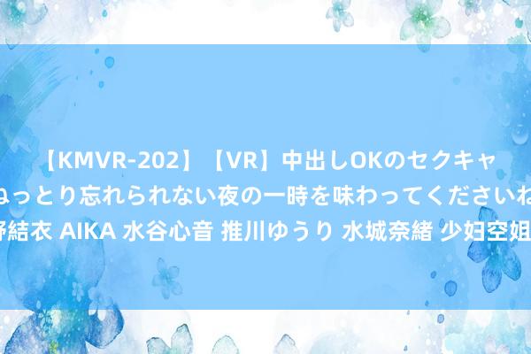 【KMVR-202】【VR】中出しOKのセクキャバにようこそ◆～濃密ねっとり忘れられない夜の一時を味わってくださいね◆～ 波多野結衣 AIKA 水谷心音 推川ゆうり 水城奈緒 少妇空姐：优雅气质与作事风范的完竣长入