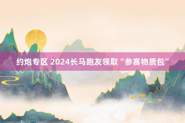 约炮专区 2024长马跑友领取“参赛物质包”