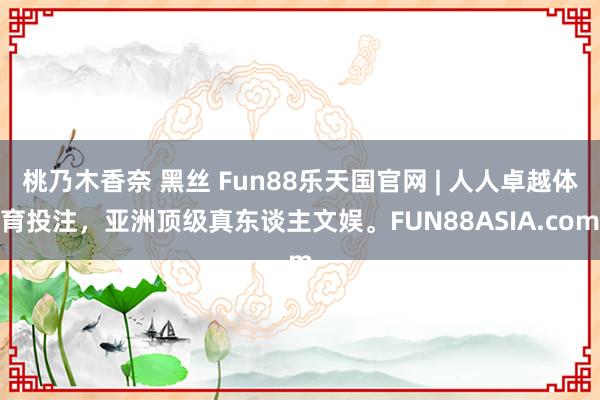 桃乃木香奈 黑丝 Fun88乐天国官网 | 人人卓越体育投注,亚洲顶级真东谈主文娱。FUN88ASIA.com
