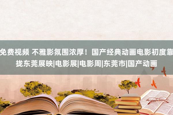 免费视频 不雅影氛围浓厚！国产经典动画电影初度靠拢东莞展映|