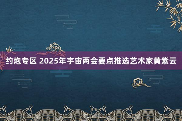 约炮专区 2025年宇宙两会要点推选艺术家黄紫云