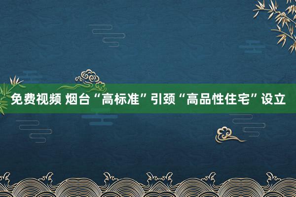 免费视频 烟台“高标准”引颈“高品性住宅”设立