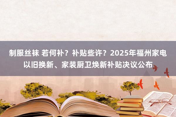 制服丝袜 若何补？补贴些许？2025年福州家电以旧换新、家装