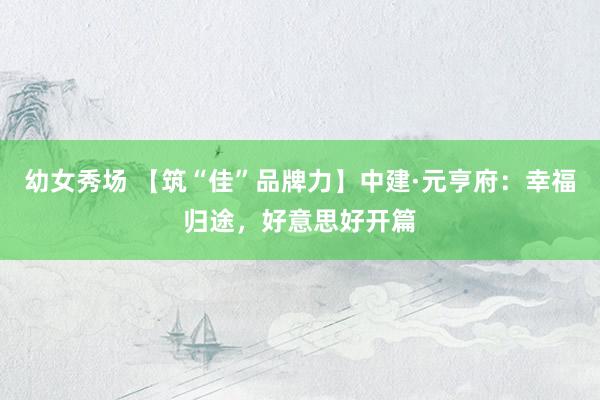 幼女秀场 【筑“佳”品牌力】中建·元亨府：幸福归途，好意思好
