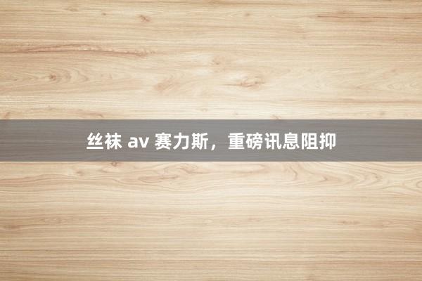 丝袜 av 赛力斯，重磅讯息阻抑