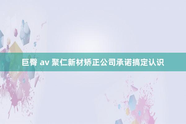 巨臀 av 聚仁新材矫正公司承诺搞定认识