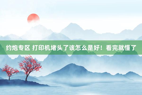 约炮专区 打印机堵头了该怎么是好！看完就懂了