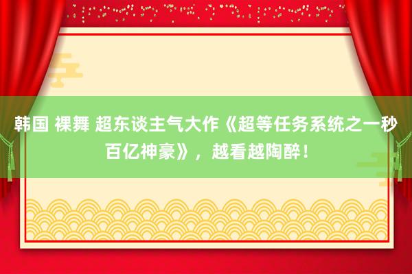 韩国 裸舞 超东谈主气大作《超等任务系统之一秒百亿神豪》，越