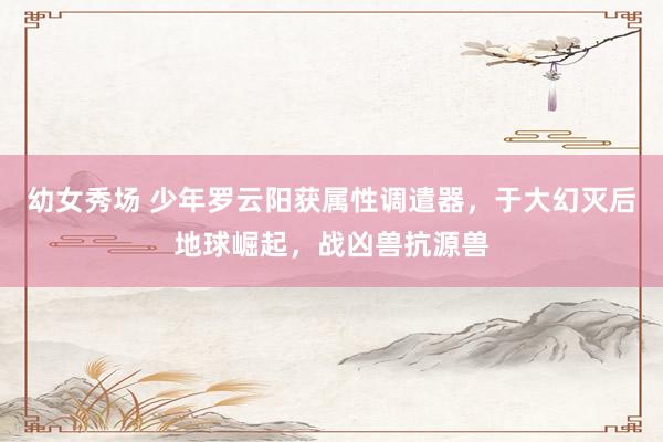 幼女秀场 少年罗云阳获属性调遣器，于大幻灭后地球崛起，战凶兽