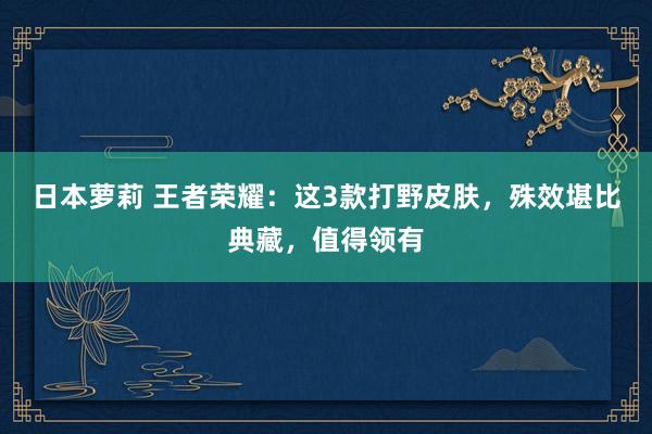日本萝莉 王者荣耀：这3款打野皮肤，殊效堪比典藏，值得领有