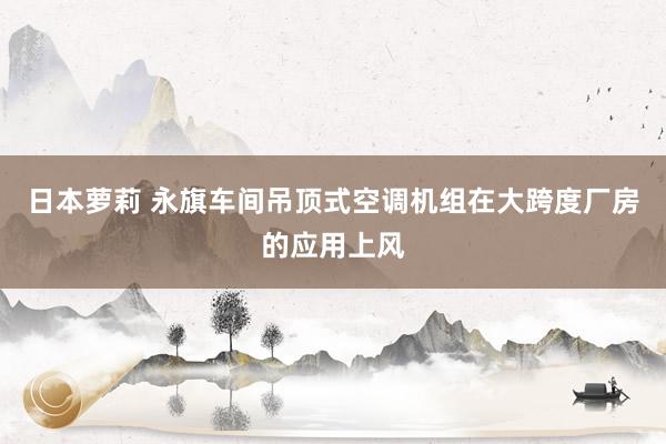 日本萝莉 永旗车间吊顶式空调机组在大跨度厂房的应用上风