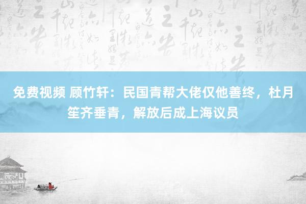 免费视频 顾竹轩：民国青帮大佬仅他善终，杜月笙齐垂青，解放后成上海议员