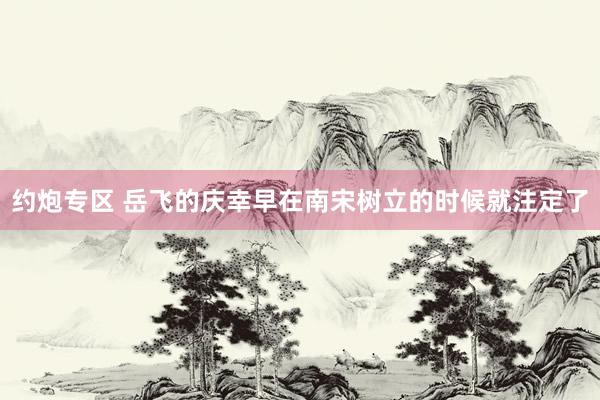 约炮专区 岳飞的庆幸早在南宋树立的时候就注定了