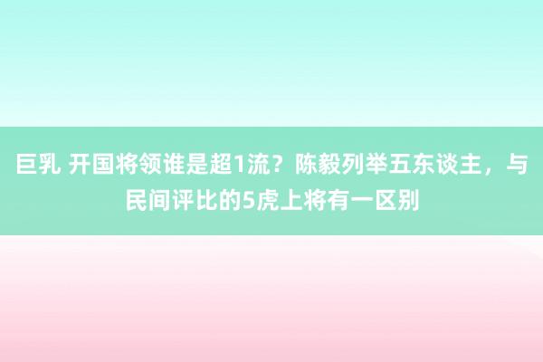 巨乳 开国将领谁是超1流？陈毅列举五东谈主，与民间评比的5虎