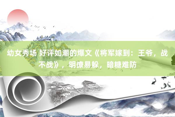 幼女秀场 好评如潮的爆文《将军嫁到：王爷，战不战》，明撩易躲，暗糖难防