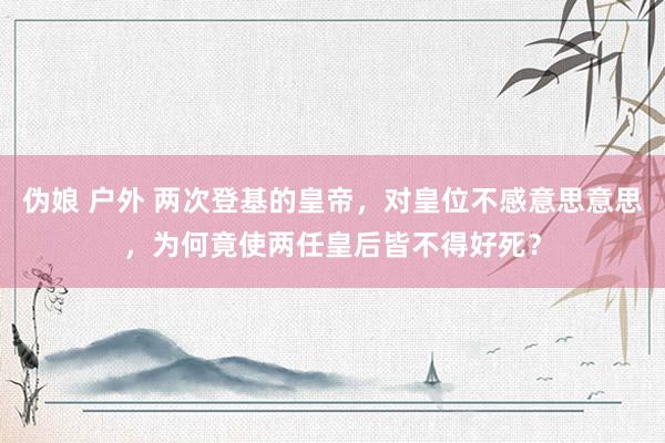 伪娘 户外 两次登基的皇帝，对皇位不感意思意思，为何竟使两任皇后皆不得好死？