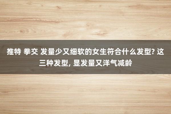 推特 拳交 发量少又细软的女生符合什么发型? 这三种发型, 