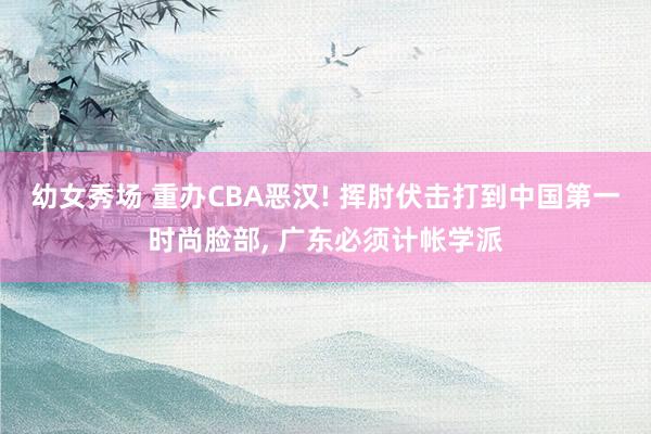 幼女秀场 重办CBA恶汉! 挥肘伏击打到中国第一时尚脸部， 广东必须计帐学派