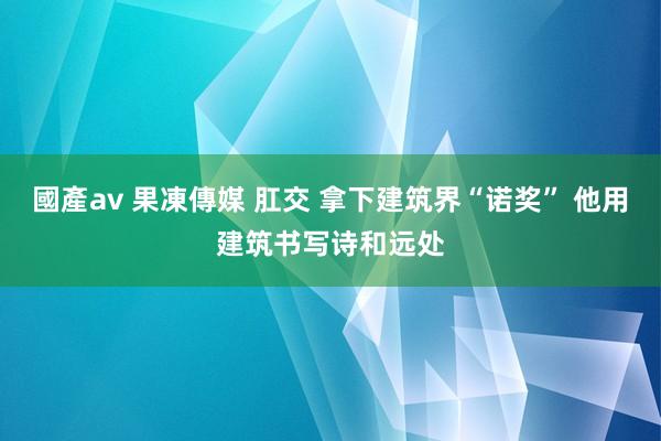 國產av 果凍傳媒 肛交 拿下建筑界“诺奖” 他用建筑书写诗和远处