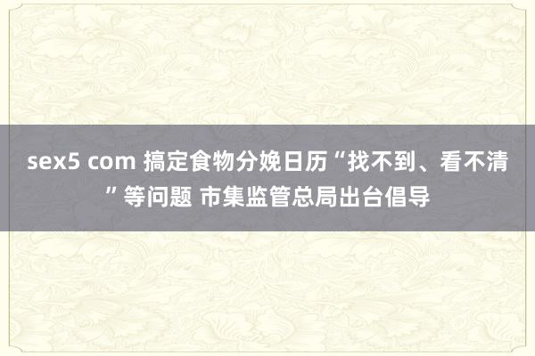 sex5 com 搞定食物分娩日历“找不到、看不清”等问题 市集监管总局出台倡导