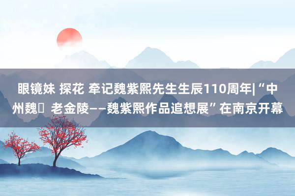 眼镜妹 探花 牵记魏紫熙先生生辰110周年|“中州魏・老金陵——魏紫熙作品追想展”在南京开幕