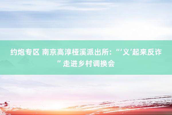 约炮专区 南京高淳桠溪派出所: “‘义’起来反诈”走进乡村调换会