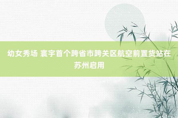 幼女秀场 寰宇首个跨省市跨关区航空前置货站在苏州启用
