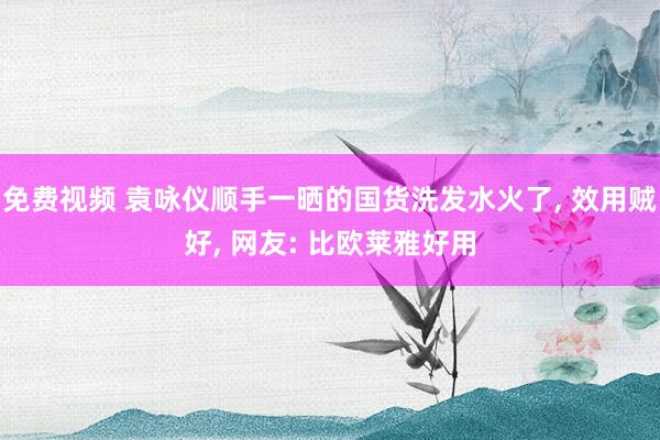 免费视频 袁咏仪顺手一晒的国货洗发水火了, 效用贼好, 网友