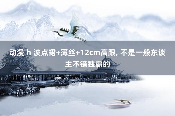 动漫 h 波点裙+薄丝+12cm高跟, 不是一般东谈主不错独