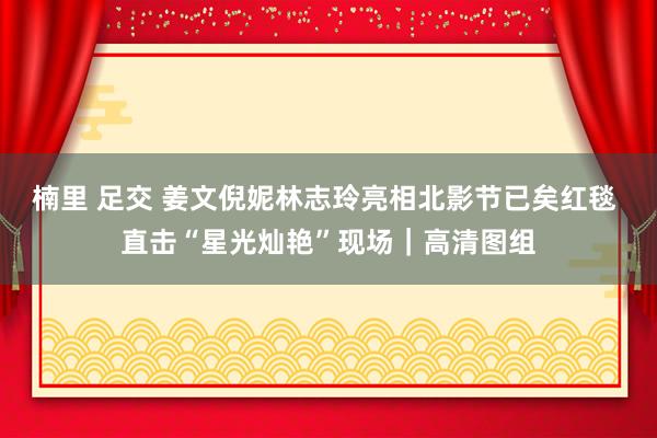 楠里 足交 姜文倪妮林志玲亮相北影节已矣红毯 直击“星光灿艳