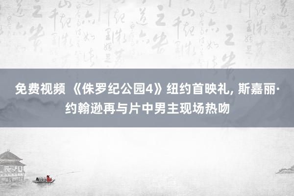 免费视频 《侏罗纪公园4》纽约首映礼, 斯嘉丽·约翰逊再与片