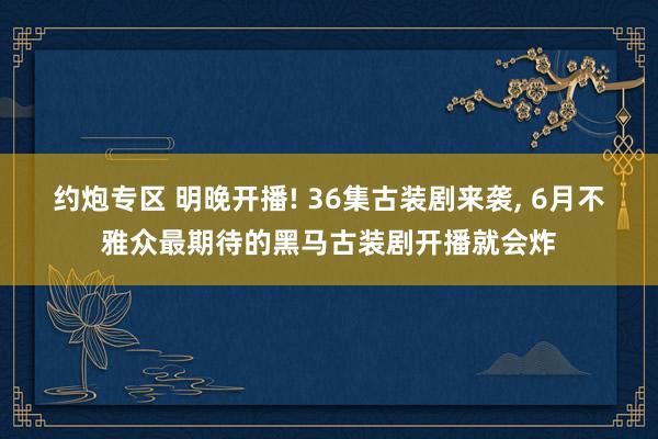 约炮专区 明晚开播! 36集古装剧来袭, 6月不雅众最期待的