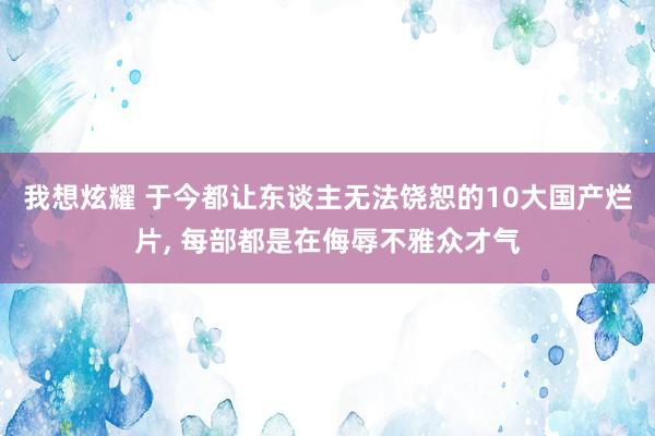 我想炫耀 于今都让东谈主无法饶恕的10大国产烂片, 每部都是