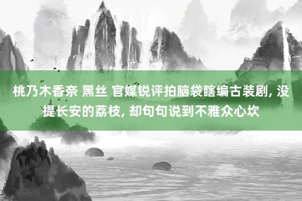 桃乃木香奈 黑丝 官媒锐评拍脑袋瞎编古装剧, 没提长安的荔枝
