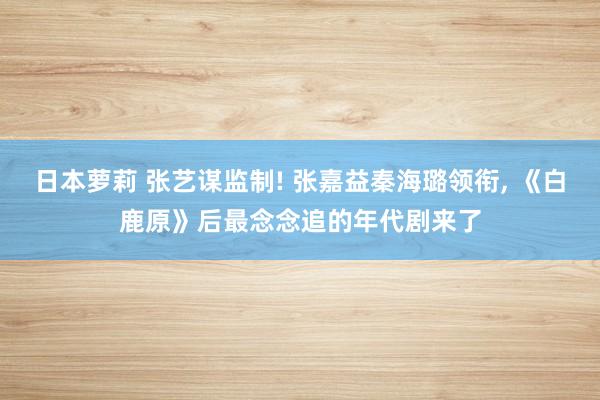 日本萝莉 张艺谋监制! 张嘉益秦海璐领衔, 《白鹿原》后最念