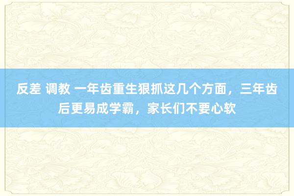反差 调教 一年齿重生狠抓这几个方面，三年齿后更易成学霸，家长们不要心软