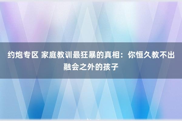 约炮专区 家庭教训最狂暴的真相：你恒久教不出融会之外的孩子