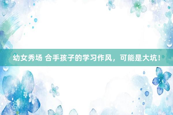 幼女秀场 合手孩子的学习作风，可能是大坑！