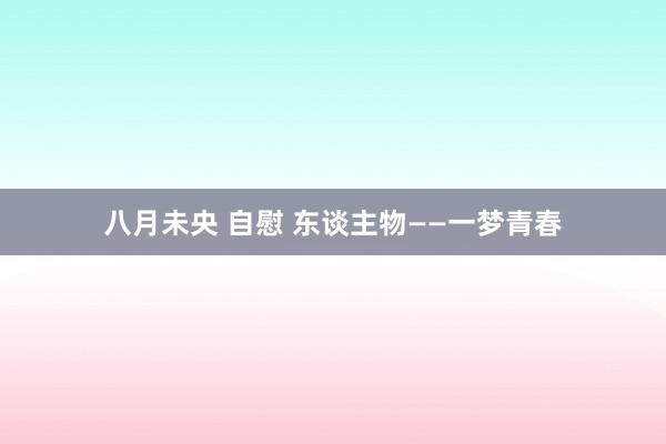 八月未央 自慰 东谈主物——一梦青春